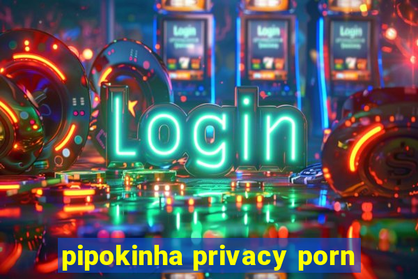 pipokinha privacy porn